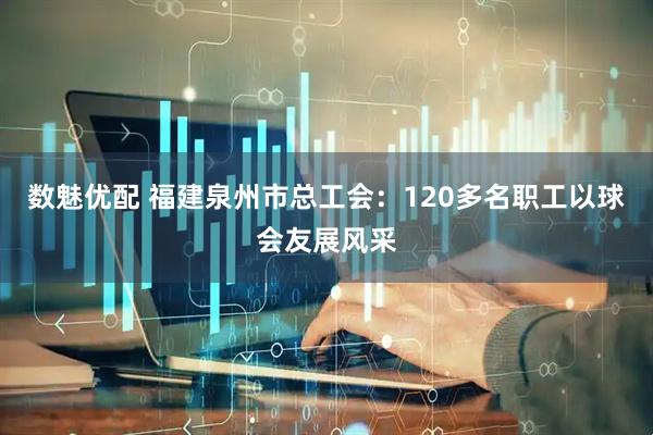 数魅优配 福建泉州市总工会：120多名职工以球会友展风采