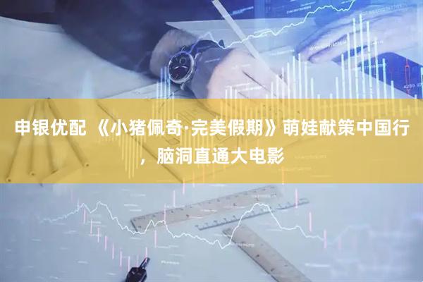 申银优配 《小猪佩奇·完美假期》萌娃献策中国行，脑洞直通大电影