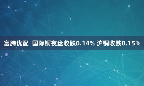 富腾优配  国际铜夜盘收跌0.14% 沪铜收跌0.15%