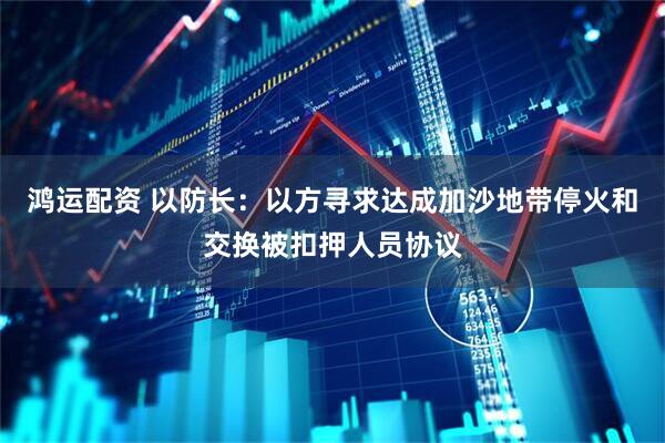 鸿运配资 以防长：以方寻求达成加沙地带停火和交换被扣押人员协议