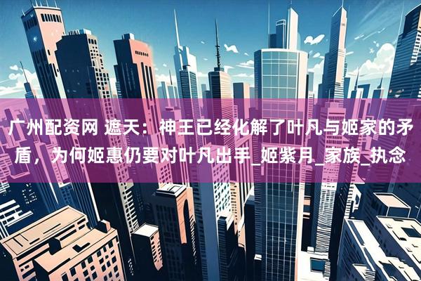 广州配资网 遮天：神王已经化解了叶凡与姬家的矛盾，为何姬惠仍要对叶凡出手_姬紫月_家族_执念
