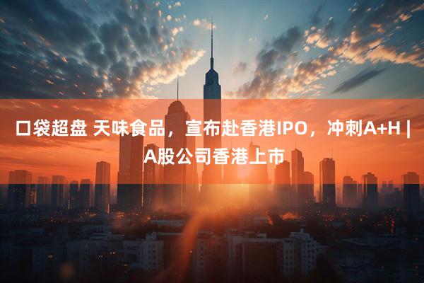 口袋超盘 天味食品，宣布赴香港IPO，冲刺A+H | A股公司香港上市