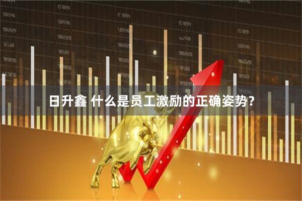 日升鑫 什么是员工激励的正确姿势？