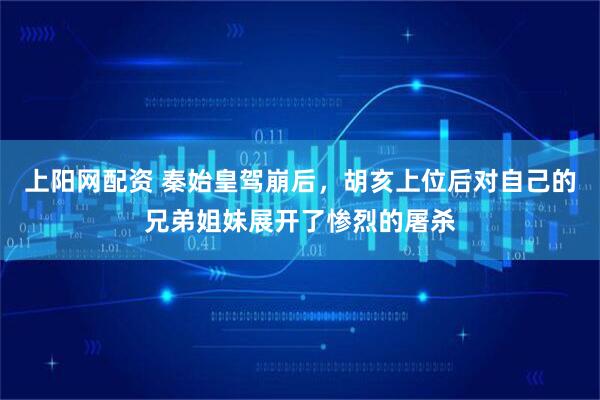 上阳网配资 秦始皇驾崩后，胡亥上位后对自己的兄弟姐妹展开了惨烈的屠杀