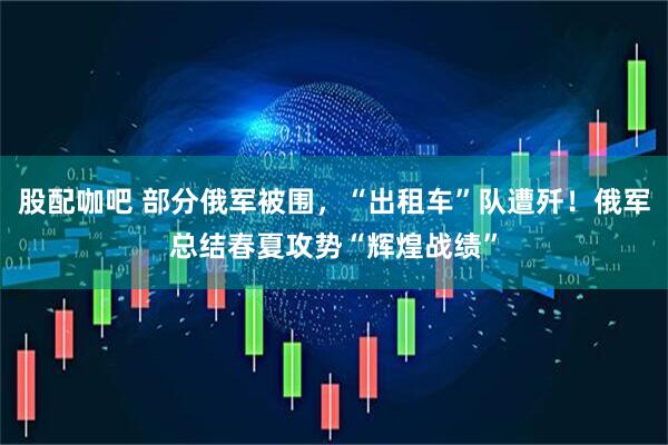 股配咖吧 部分俄军被围，“出租车”队遭歼！俄军总结春夏攻势“辉煌战绩”