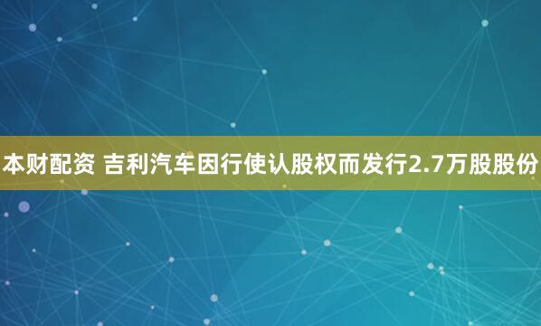 本财配资 吉利汽车因行使认股权而发行2.7万股股份