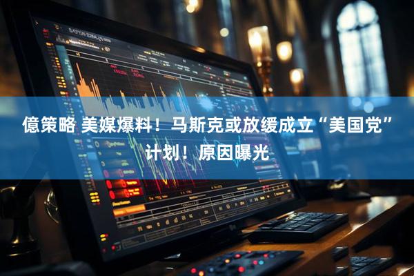 億策略 美媒爆料！马斯克或放缓成立“美国党”计划！原因曝光