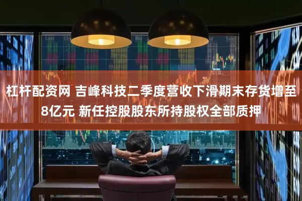 杠杆配资网 吉峰科技二季度营收下滑期末存货增至8亿元 新任控股股东所持股权全部质押