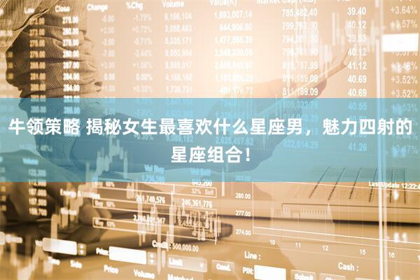 牛领策略 揭秘女生最喜欢什么星座男，魅力四射的星座组合！