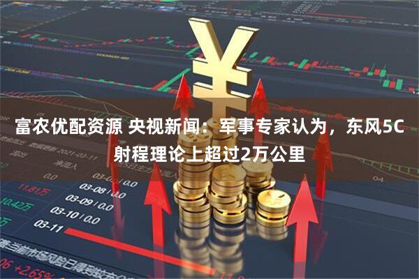 富农优配资源 央视新闻：军事专家认为，东风5C射程理论上超过2万公里