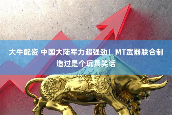 大牛配资 中国大陆军力超强劲！MT武器联合制造过是个玩具笑话