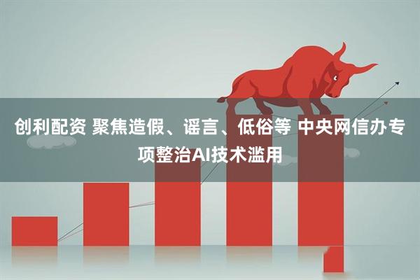 创利配资 聚焦造假、谣言、低俗等 中央网信办专项整治AI技术滥用