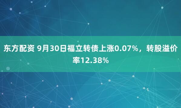 东方配资 9月30日福立转债上涨0.07%，转股溢价率12.38%