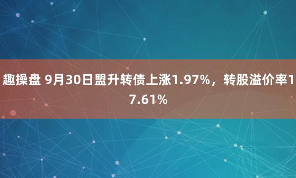 趣操盘 9月30日盟升转债上涨1.97%，转股溢价率17.61%