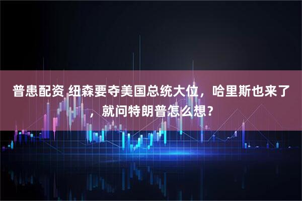 普患配资 纽森要夺美国总统大位，哈里斯也来了，就问特朗普怎么想？