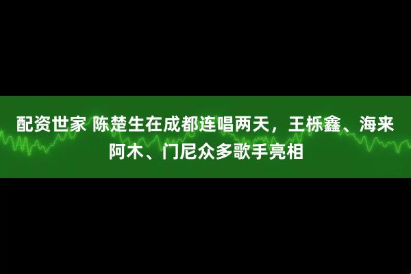 配资世家 陈楚生在成都连唱两天，王栎鑫、海来阿木、门尼众多歌手亮相
