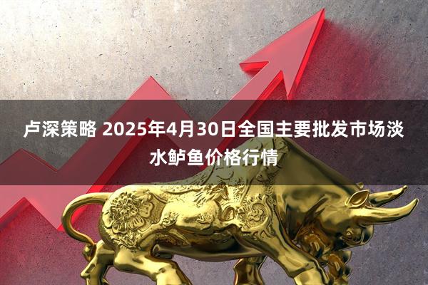 卢深策略 2025年4月30日全国主要批发市场淡水鲈鱼价格行情