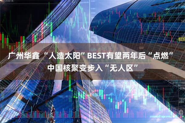 广州华鑫 “人造太阳”BEST有望两年后“点燃” 中国核聚变步入“无人区”