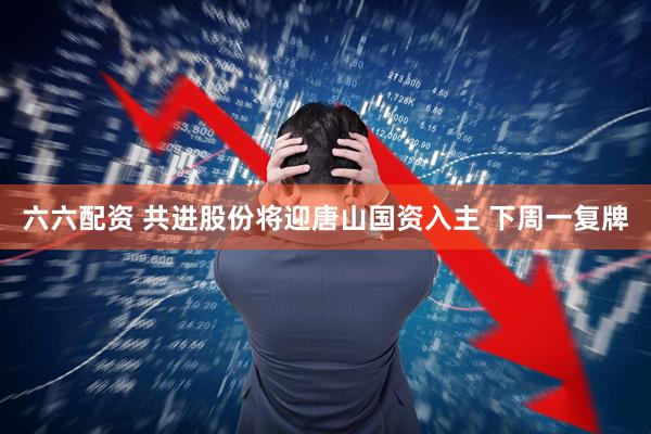 六六配资 共进股份将迎唐山国资入主 下周一复牌