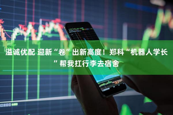 溢诚优配 迎新“卷”出新高度！郑科“机器人学长”帮我扛行李去宿舍