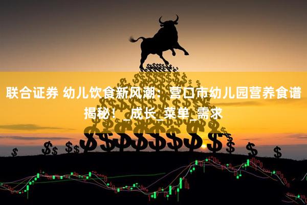 联合证券 幼儿饮食新风潮：营口市幼儿园营养食谱揭秘！_成长_菜单_需求