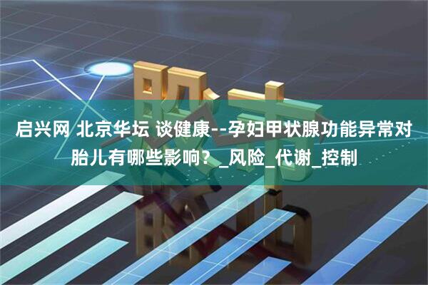 启兴网 北京华坛 谈健康--孕妇甲状腺功能异常对胎儿有哪些影响？_风险_代谢_控制