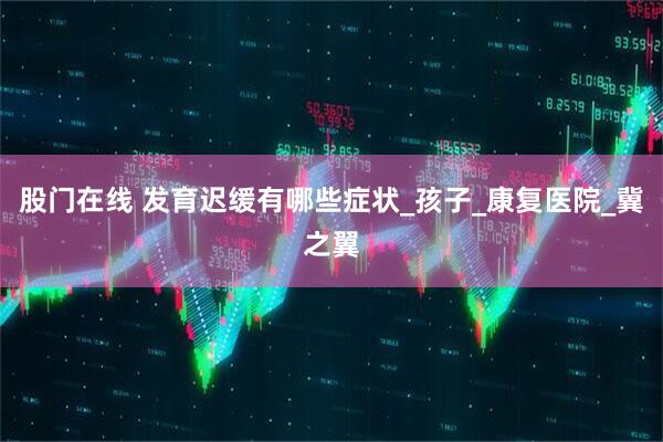 股门在线 发育迟缓有哪些症状_孩子_康复医院_冀之翼