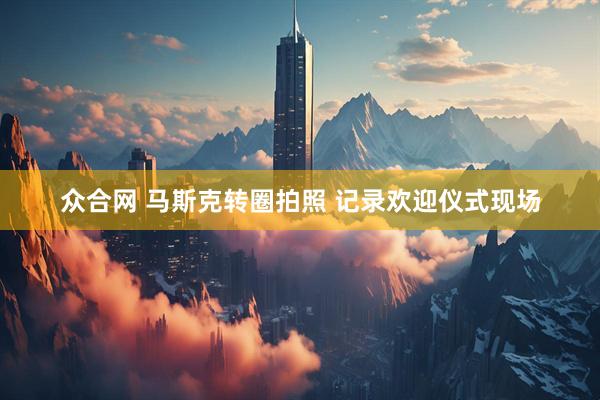 众合网 马斯克转圈拍照 记录欢迎仪式现场