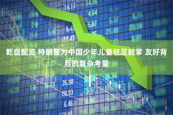 乾盘配资 特朗普为中国少年儿童驻足鼓掌 友好背后的复杂考量
